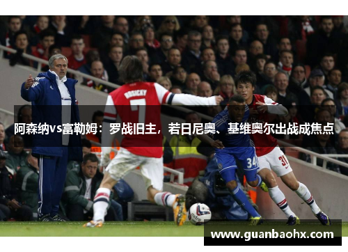 阿森纳vs富勒姆：罗战旧主，若日尼奥、基维奥尔出战成焦点
